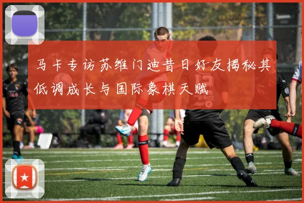 马卡专访苏维门迪昔日好友揭秘其低调成长与国际象棋天赋