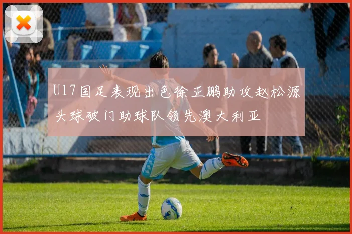 U17国足表现出色徐正鹏助攻赵松源头球破门助球队领先澳大利亚