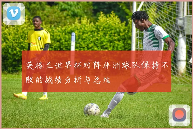 英格兰世界杯对阵非洲球队保持不败的战绩分析与总结