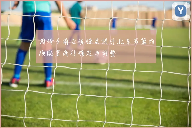 周琦季前合练强度提升北京男篮内线配置尚待确定与调整