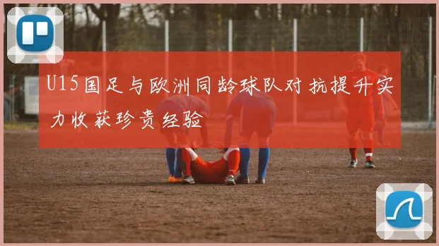 U15国足与欧洲同龄球队对抗提升实力收获珍贵经验