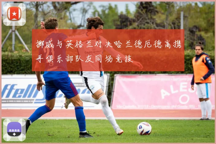 挪威与英格兰对决哈兰德厄德高携手俱乐部队友同场竞技