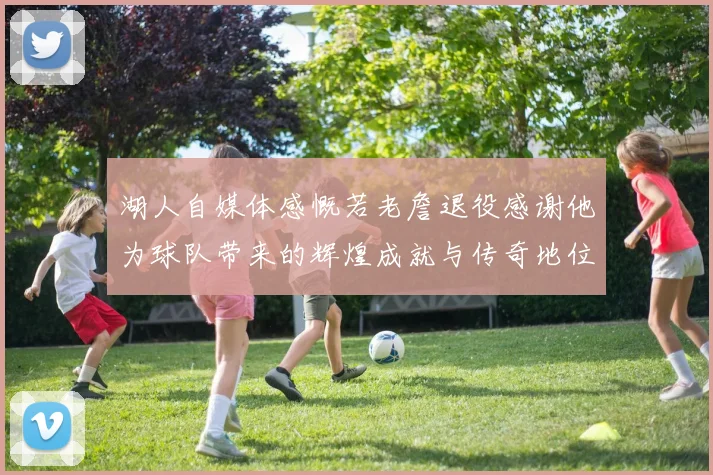湖人自媒体感慨若老詹退役感谢他为球队带来的辉煌成就与传奇地位
