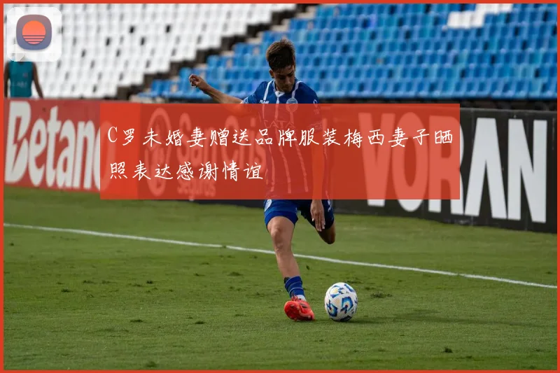 C罗未婚妻赠送品牌服装梅西妻子晒照表达感谢情谊