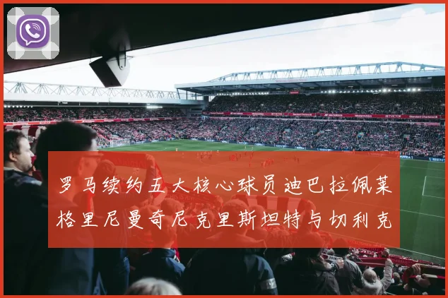 罗马续约五大核心球员迪巴拉佩莱格里尼曼奇尼克里斯坦特与切利克共创未来