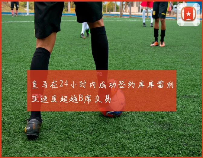 皇马在24小时内成功签约库库雷利亚速度超越B席交易