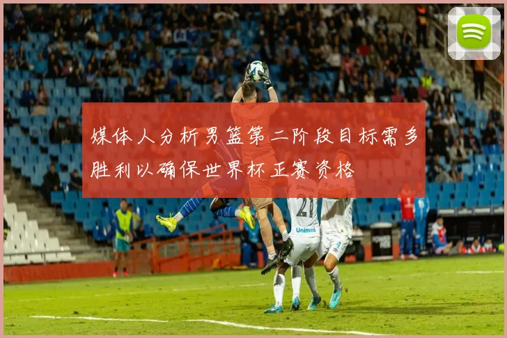 媒体人分析男篮第二阶段目标需多胜利以确保世界杯正赛资格