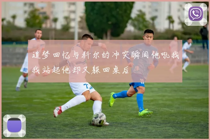 追梦回忆与科尔的冲突瞬间他吼我我站起他却又躲回桌后