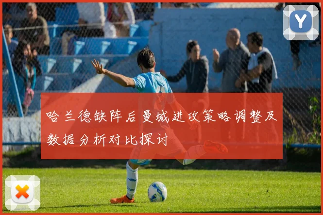 哈兰德缺阵后曼城进攻策略调整及数据分析对比探讨