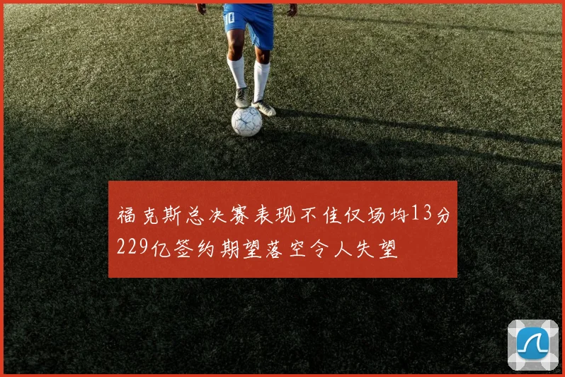 福克斯总决赛表现不佳仅场均13分229亿签约期望落空令人失望