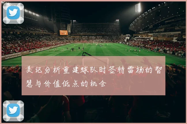 美记分析重建球队时签特雷杨的智慧与价值低点的机会