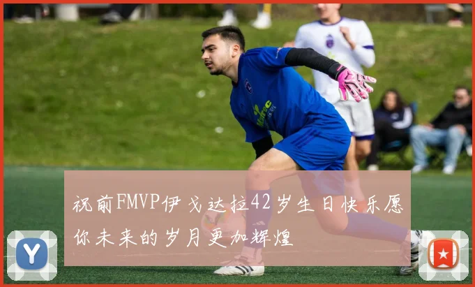 祝前FMVP伊戈达拉42岁生日快乐愿你未来的岁月更加辉煌