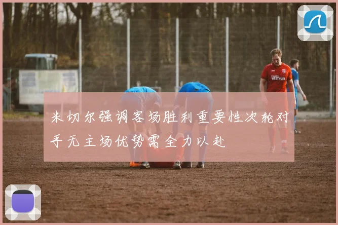 米切尔强调客场胜利重要性次轮对手无主场优势需全力以赴