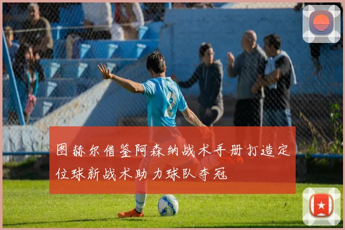 图赫尔借鉴阿森纳战术手册打造定位球新战术助力球队夺冠
