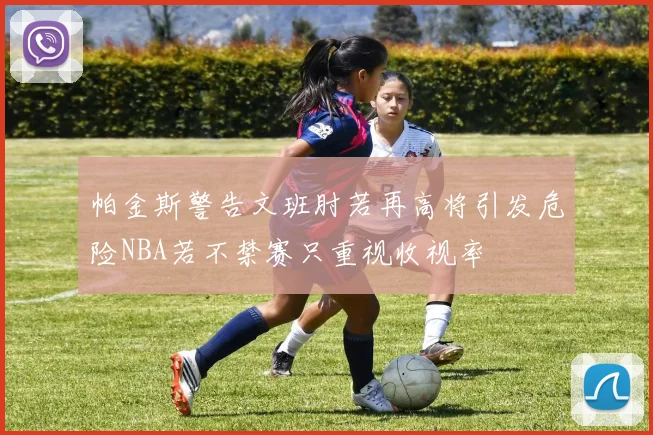 帕金斯警告文班肘若再高将引发危险NBA若不禁赛只重视收视率