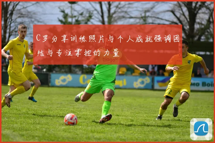 C罗分享训练照片与个人成就强调团结与专注掌控的力量