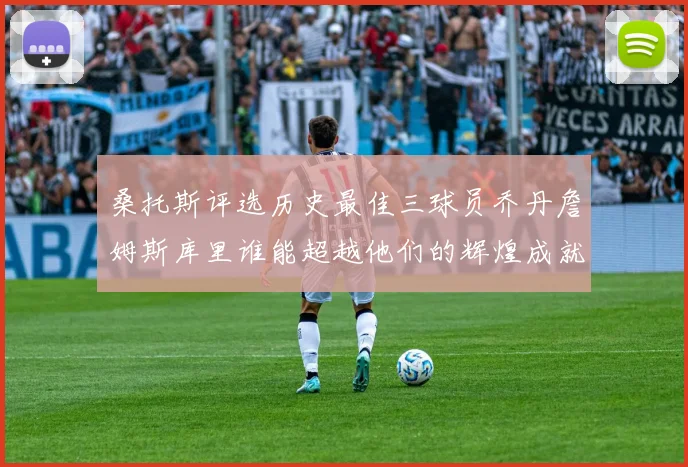 桑托斯评选历史最佳三球员乔丹詹姆斯库里谁能超越他们的辉煌成就