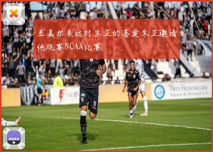 王嘉尔表达对朱正的喜爱朱正邀请他观赛NCAA比赛