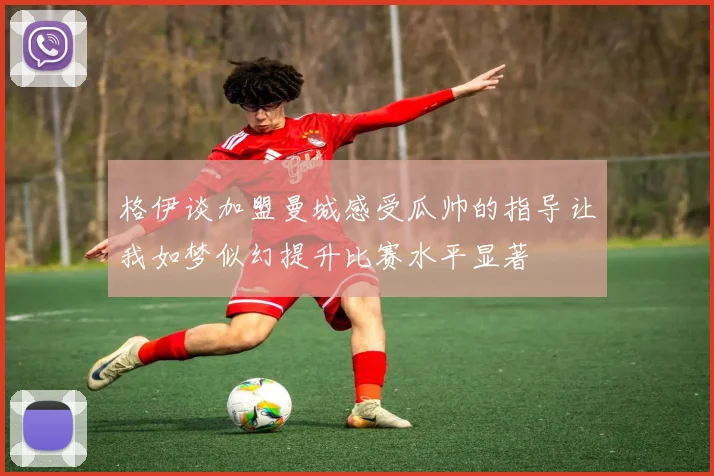 格伊谈加盟曼城感受瓜帅的指导让我如梦似幻提升比赛水平显著