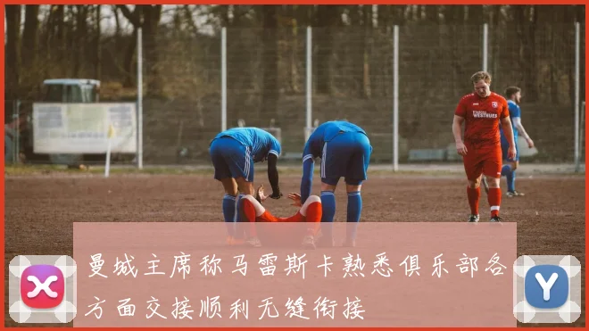 曼城主席称马雷斯卡熟悉俱乐部各方面交接顺利无缝衔接