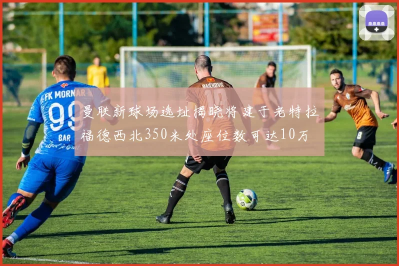 曼联新球场选址揭晓将建于老特拉福德西北350米处座位数可达10万