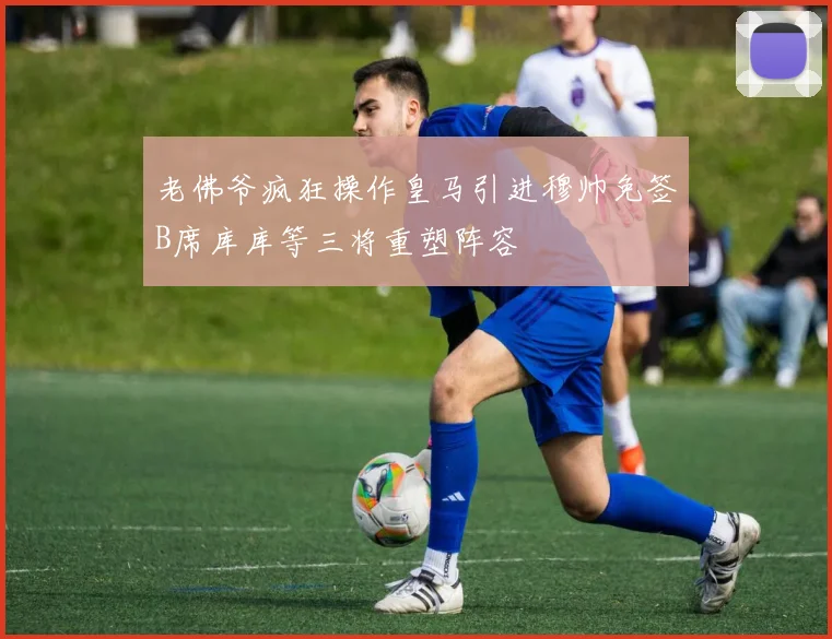 老佛爷疯狂操作皇马引进穆帅免签B席库库等三将重塑阵容