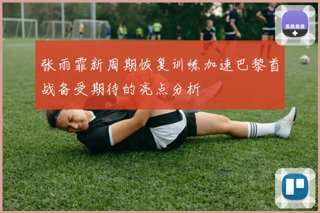 张雨霏新周期恢复训练加速巴黎首战备受期待的亮点分析