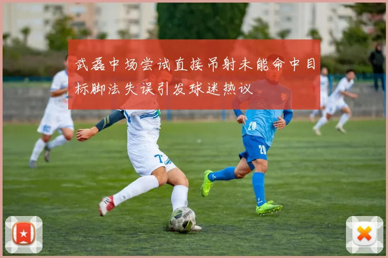 武磊中场尝试直接吊射未能命中目标脚法失误引发球迷热议