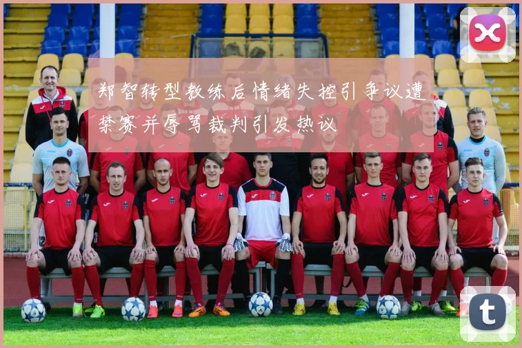 郑智转型教练后情绪失控引争议遭禁赛并辱骂裁判引发热议