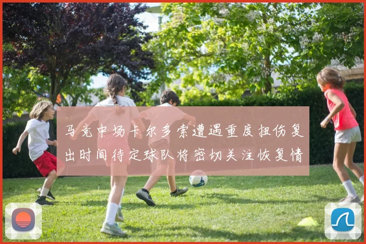 马竞中场卡尔多索遭遇重度扭伤复出时间待定球队将密切关注恢复情况